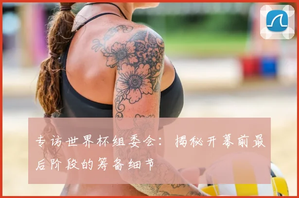 专访世界杯组委会:揭秘开幕前最后阶段的筹备细节