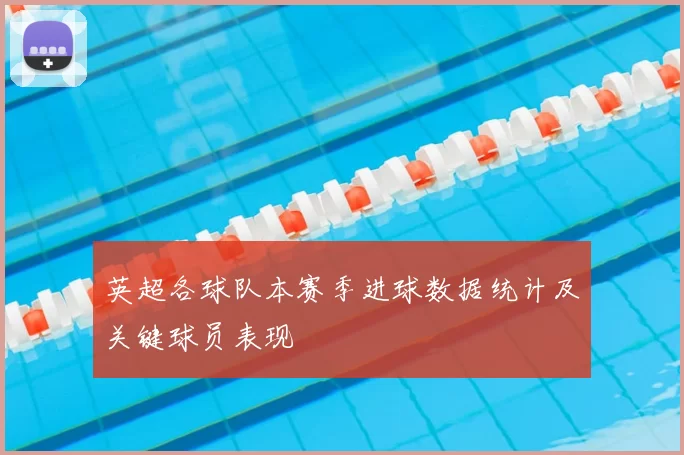 英超各球队本赛季进球数据统计及关键球员表现