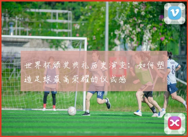 世界杯颁奖典礼历史演变：如何塑造足球最高荣耀的仪式感